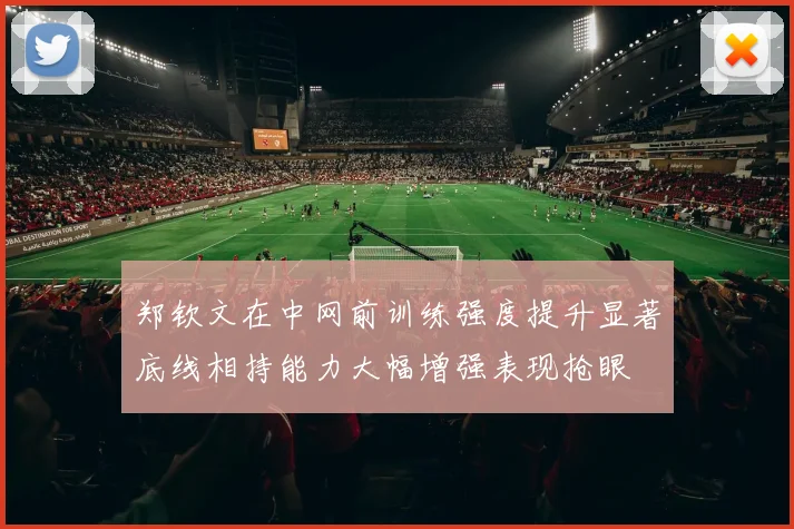 郑钦文在中网前训练强度提升显著底线相持能力大幅增强表现抢眼