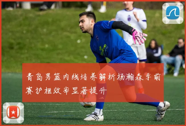 青岛男篮内线培养解析杨瀚森季前赛护框效率显著提升